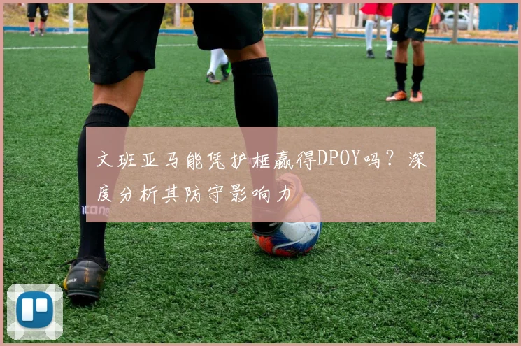 文班亚马能凭护框赢得DPOY吗?深度分析其防守影响力