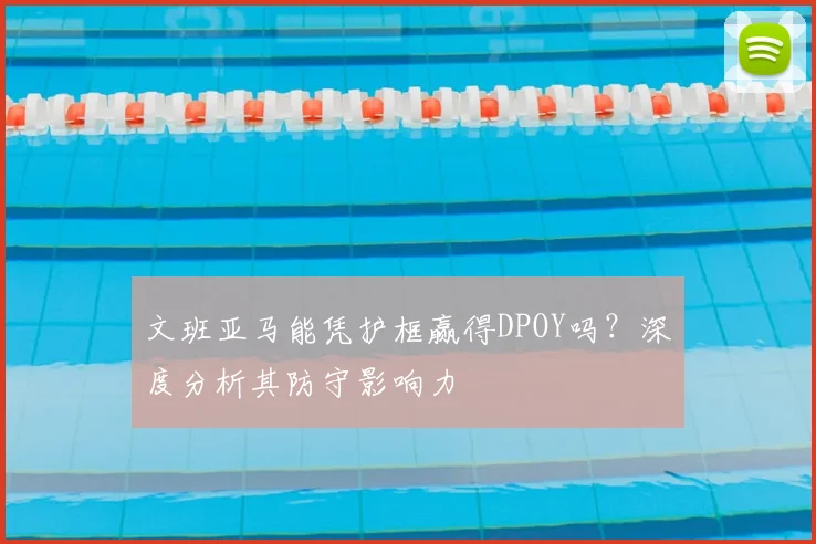 文班亚马能凭护框赢得DPOY吗?深度分析其防守影响力