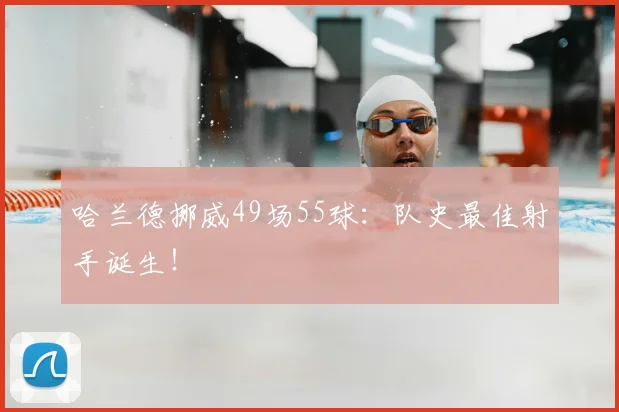 哈兰德挪威49场55球：队史最佳射手诞生！