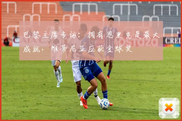 巴黎主席专访：拥有恩里克是最大成就，维蒂尼亚应获金球奖