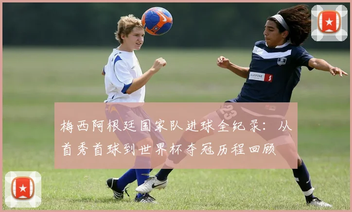 梅西阿根廷国家队进球全纪录：从首秀首球到世界杯夺冠历程回顾