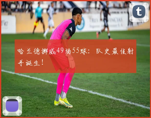 哈兰德挪威49场55球：队史最佳射手诞生！